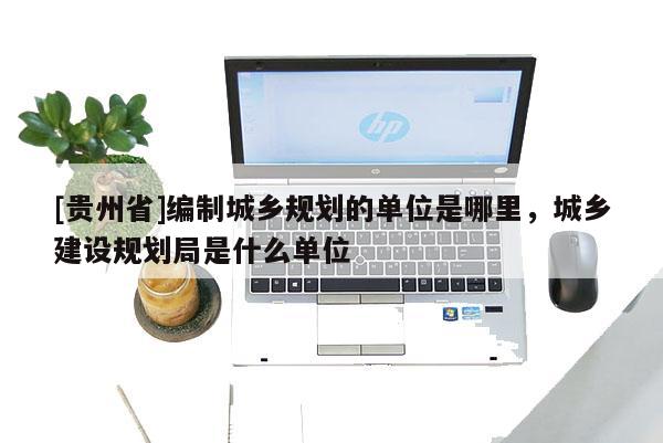 [貴州省]編制城鄉規劃的單位是哪里，城鄉建設規劃局是什么單位