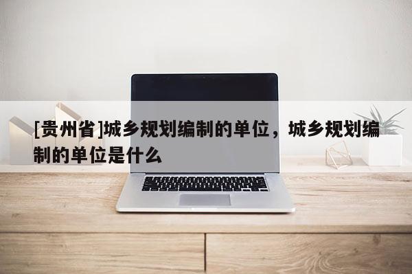 [貴州省]城鄉規劃編制的單位，城鄉規劃編制的單位是什么
