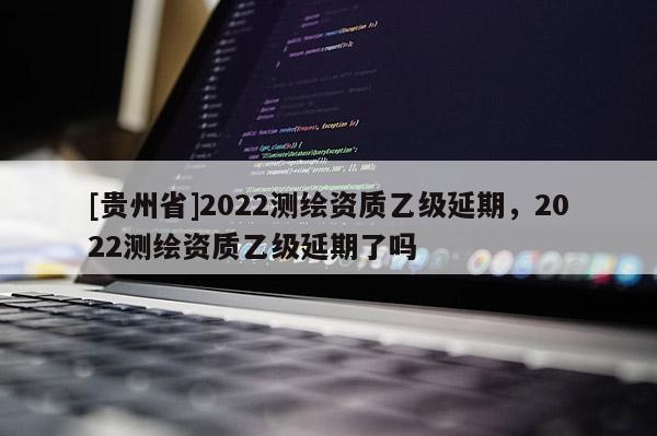 [貴州省]2022測(cè)繪資質(zhì)乙級(jí)延期，2022測(cè)繪資質(zhì)乙級(jí)延期了嗎