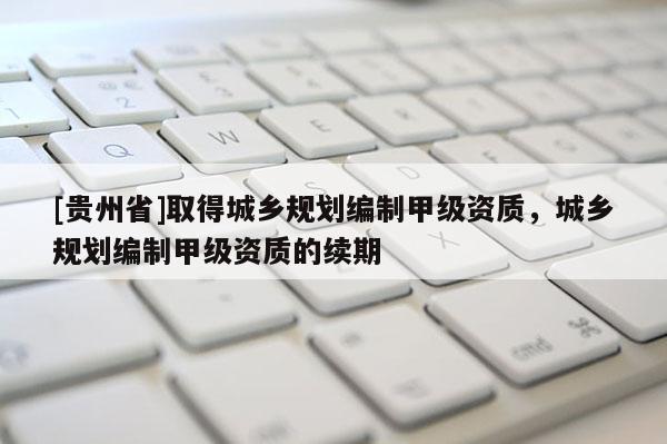 [貴州省]取得城鄉規劃編制甲級資質，城鄉規劃編制甲級資質的續期