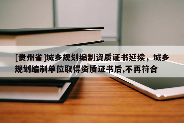 [貴州省]城鄉規劃編制資質證書延續，城鄉規劃編制單位取得資質證書后,不再符合