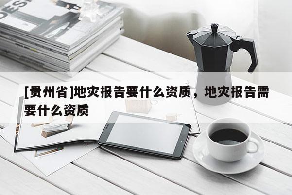 [貴州省]地災(zāi)報(bào)告要什么資質(zhì)，地災(zāi)報(bào)告需要什么資質(zhì)