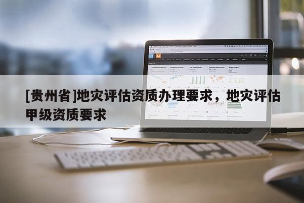 [貴州省]地災(zāi)評(píng)估資質(zhì)辦理要求，地災(zāi)評(píng)估甲級(jí)資質(zhì)要求