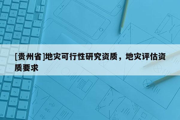 [貴州省]地災(zāi)可行性研究資質(zhì)，地災(zāi)評(píng)估資質(zhì)要求