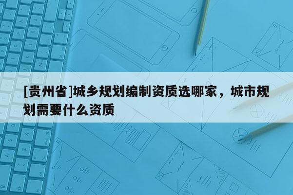 [貴州省]城鄉規劃編制資質選哪家，城市規劃需要什么資質