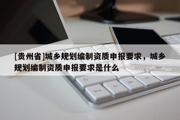 [貴州省]城鄉(xiāng)規(guī)劃編制資質(zhì)申報(bào)要求，城鄉(xiāng)規(guī)劃編制資質(zhì)申報(bào)要求是什么