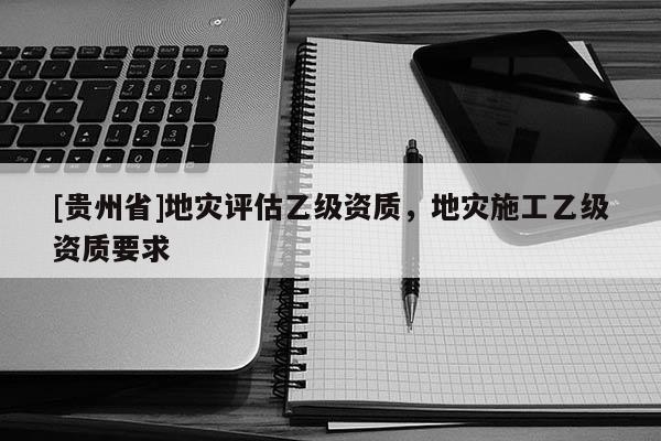 [貴州省]地災(zāi)評(píng)估乙級(jí)資質(zhì)，地災(zāi)施工乙級(jí)資質(zhì)要求