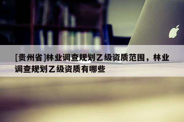 [貴州省]林業(yè)調(diào)查規(guī)劃乙級資質(zhì)范圍，林業(yè)調(diào)查規(guī)劃乙級資質(zhì)有哪些