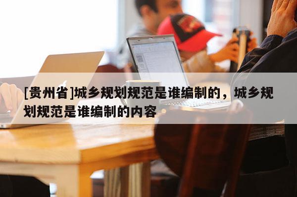 [貴州省]城鄉(xiāng)規(guī)劃規(guī)范是誰編制的，城鄉(xiāng)規(guī)劃規(guī)范是誰編制的內(nèi)容