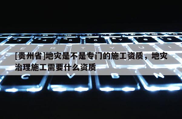 [貴州省]地災是不是專門的施工資質，地災治理施工需要什么資質