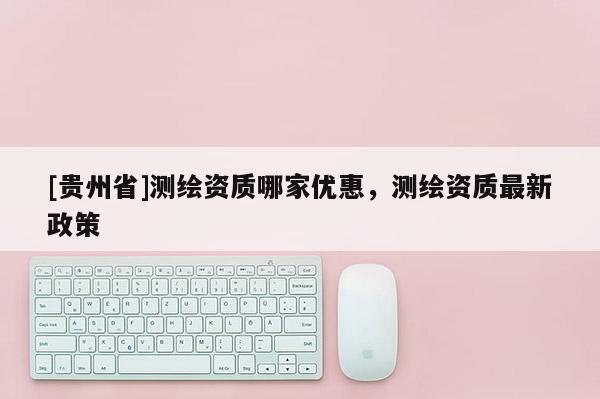 [貴州省]測繪資質哪家優惠，測繪資質最新政策