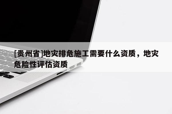 [貴州省]地災(zāi)排危施工需要什么資質(zhì)，地災(zāi)危險(xiǎn)性評(píng)估資質(zhì)
