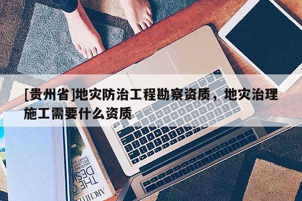 [貴州省]地災(zāi)防治工程勘察資質(zhì)，地災(zāi)治理施工需要什么資質(zhì)