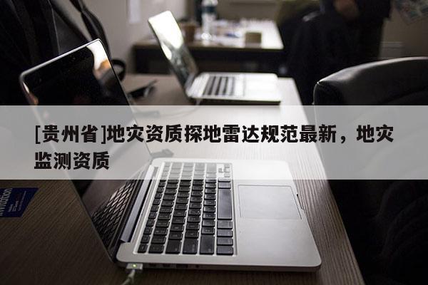 [貴州省]地災(zāi)資質(zhì)探地雷達(dá)規(guī)范最新，地災(zāi)監(jiān)測(cè)資質(zhì)