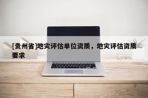[貴州省]地災(zāi)評(píng)估單位資質(zhì)，地災(zāi)評(píng)估資質(zhì)要求