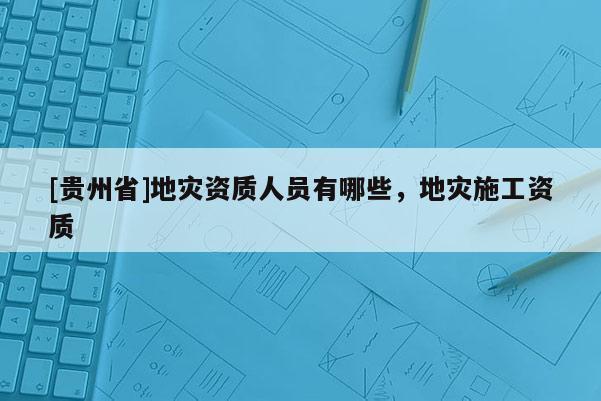 [貴州省]地災資質人員有哪些，地災施工資質