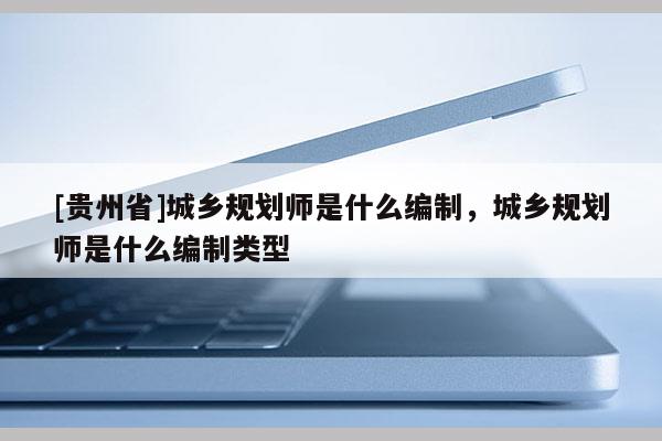 [貴州省]城鄉規劃師是什么編制，城鄉規劃師是什么編制類型