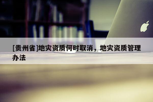 [貴州省]地災(zāi)資質(zhì)何時(shí)取消，地災(zāi)資質(zhì)管理辦法