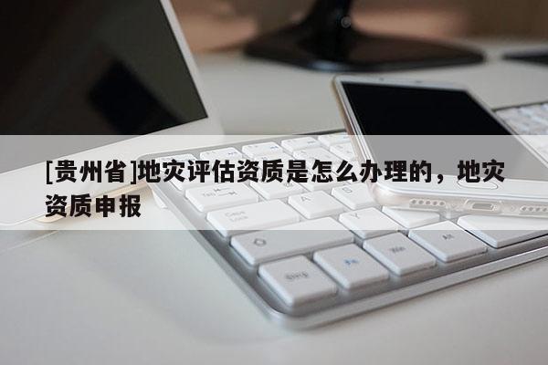 [貴州省]地災評估資質(zhì)是怎么辦理的，地災資質(zhì)申報