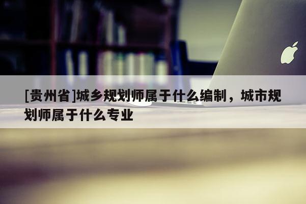 [貴州省]城鄉規劃師屬于什么編制，城市規劃師屬于什么專業