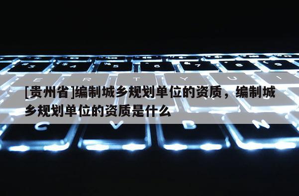 [貴州省]編制城鄉規劃單位的資質，編制城鄉規劃單位的資質是什么