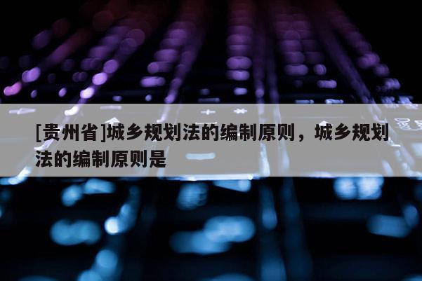 [貴州省]城鄉規劃法的編制原則，城鄉規劃法的編制原則是