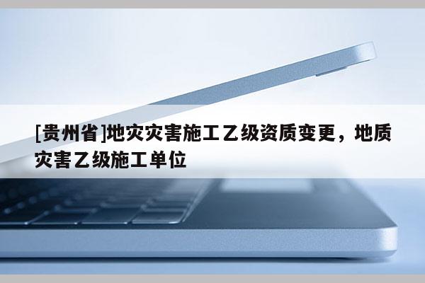 [貴州省]地災災害施工乙級資質變更，地質災害乙級施工單位