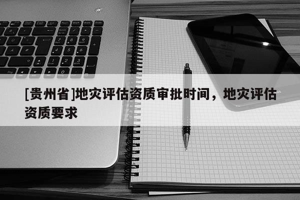 [貴州省]地災評估資質審批時間，地災評估資質要求