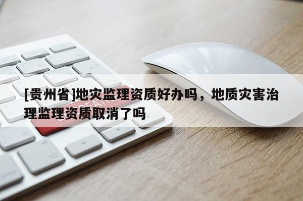 [貴州省]地災監理資質好辦嗎，地質災害治理監理資質取消了嗎