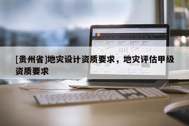 [貴州省]地災(zāi)設(shè)計(jì)資質(zhì)要求，地災(zāi)評(píng)估甲級(jí)資質(zhì)要求
