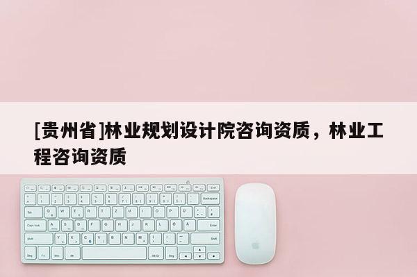 [貴州省]林業規劃設計院咨詢資質，林業工程咨詢資質