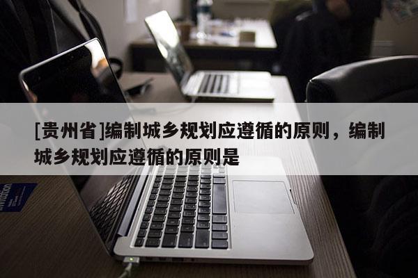 [貴州省]編制城鄉(xiāng)規(guī)劃應遵循的原則，編制城鄉(xiāng)規(guī)劃應遵循的原則是