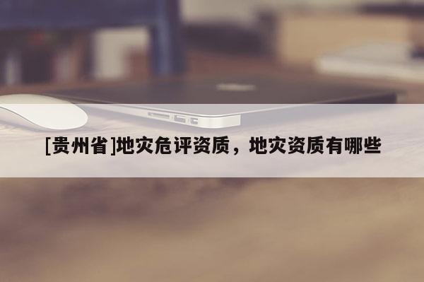 [貴州省]地災(zāi)危評資質(zhì)，地災(zāi)資質(zhì)有哪些