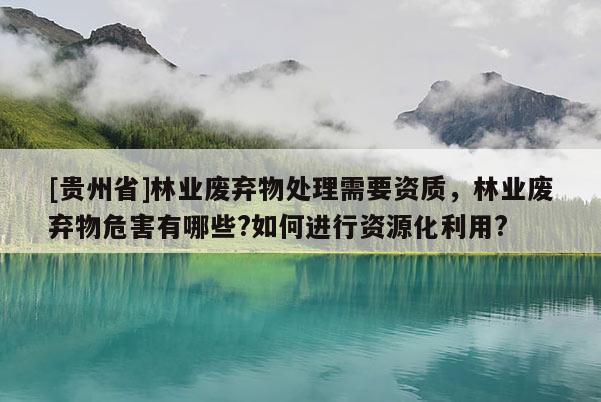 [貴州省]林業廢棄物處理需要資質，林業廢棄物危害有哪些?如何進行資源化利用?