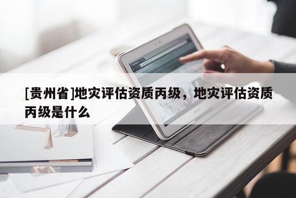 [貴州省]地災評估資質(zhì)丙級，地災評估資質(zhì)丙級是什么