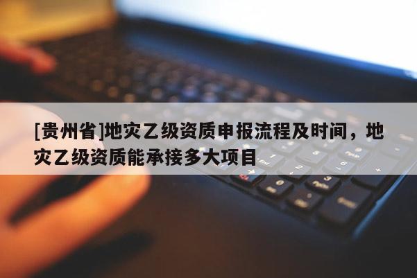 [貴州省]地災乙級資質申報流程及時間，地災乙級資質能承接多大項目