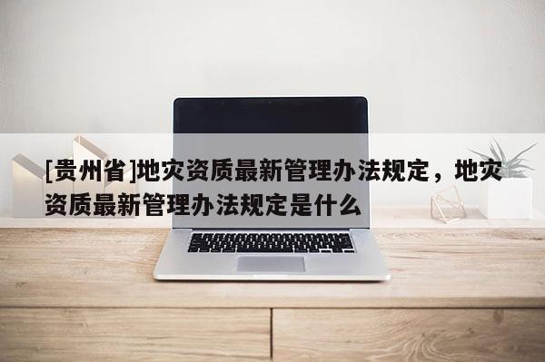 [貴州省]地災資質最新管理辦法規定，地災資質最新管理辦法規定是什么