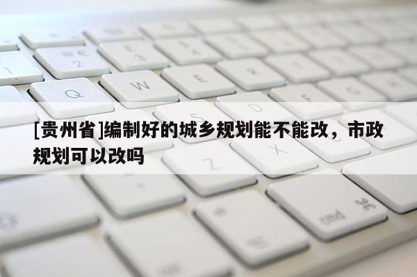 [貴州省]編制好的城鄉規劃能不能改，市政規劃可以改嗎