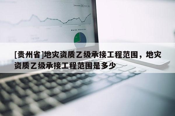 [貴州省]地災資質乙級承接工程范圍，地災資質乙級承接工程范圍是多少