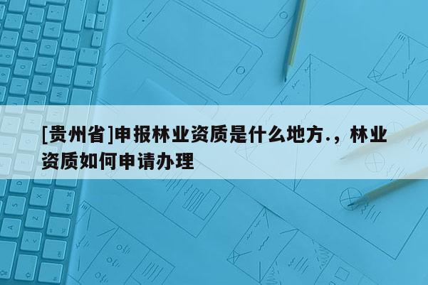 [貴州省]申報林業資質是什么地方.，林業資質如何申請辦理
