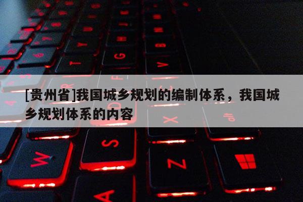 [貴州省]我國城鄉規劃的編制體系，我國城鄉規劃體系的內容