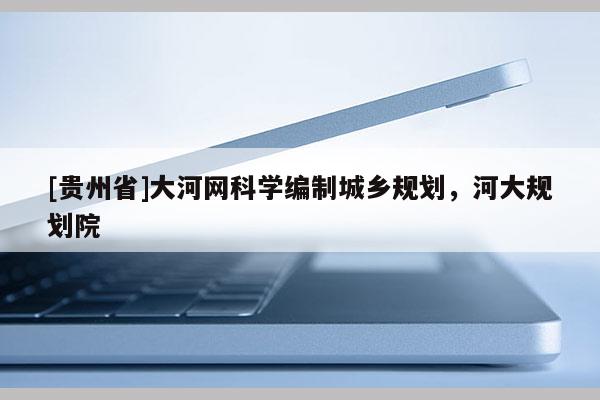 [貴州省]大河網(wǎng)科學(xué)編制城鄉(xiāng)規(guī)劃，河大規(guī)劃院