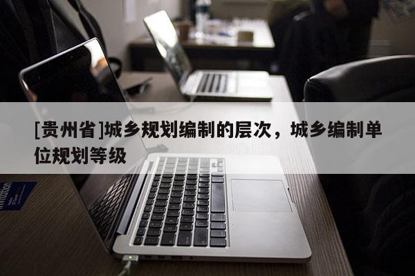 [貴州省]城鄉(xiāng)規(guī)劃編制的層次，城鄉(xiāng)編制單位規(guī)劃等級