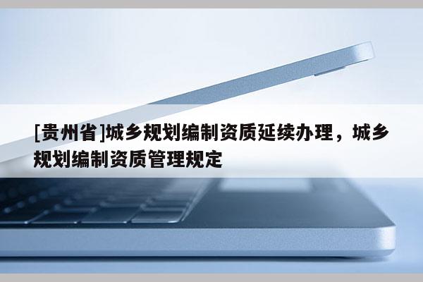 [貴州省]城鄉(xiāng)規(guī)劃編制資質延續(xù)辦理，城鄉(xiāng)規(guī)劃編制資質管理規(guī)定