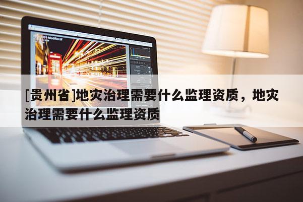 [貴州省]地災治理需要什么監理資質，地災治理需要什么監理資質