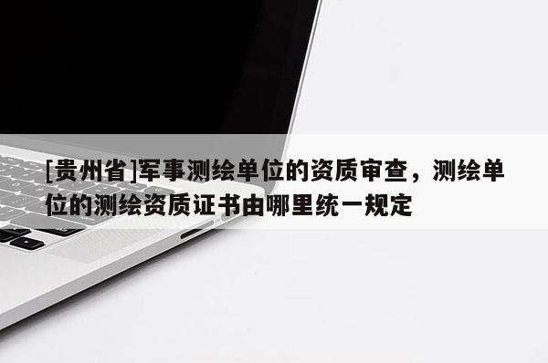 [貴州省]軍事測繪單位的資質審查，測繪單位的測繪資質證書由哪里統一規定