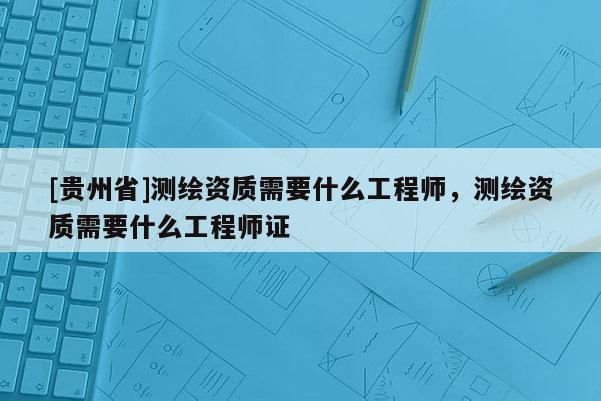 [貴州省]測繪資質(zhì)需要什么工程師，測繪資質(zhì)需要什么工程師證