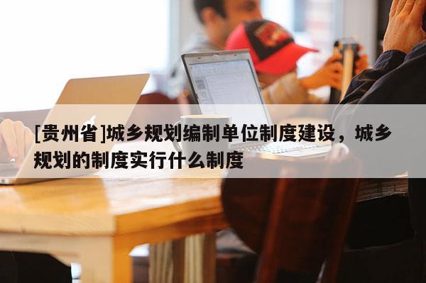 [貴州省]城鄉(xiāng)規(guī)劃編制單位制度建設(shè)，城鄉(xiāng)規(guī)劃的制度實(shí)行什么制度