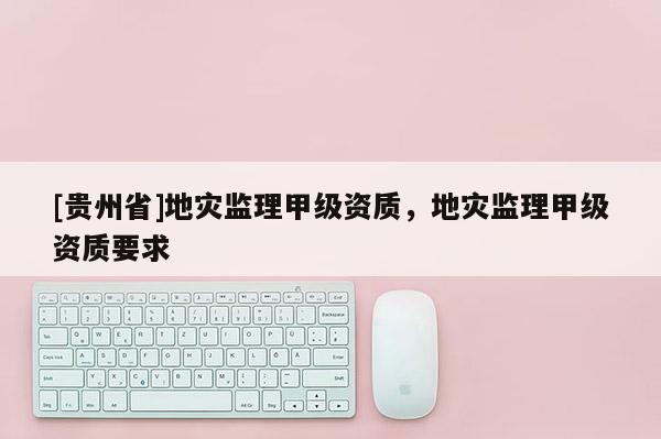 [貴州省]地災(zāi)監(jiān)理甲級(jí)資質(zhì)，地災(zāi)監(jiān)理甲級(jí)資質(zhì)要求
