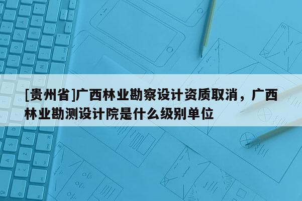 [貴州省]廣西林業勘察設計資質取消，廣西林業勘測設計院是什么級別單位